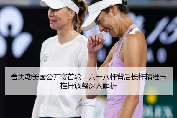 舍夫勒美国公开赛首轮：六十八杆背后长杆精准与推杆调整深入解析